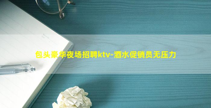 包头豪华夜场招聘ktv-酒水促销员无压力